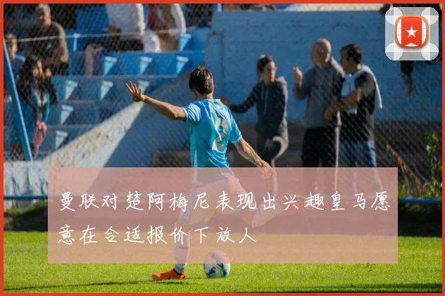 曼联对楚阿梅尼表现出兴趣皇马愿意在合适报价下放人