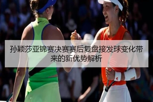 孙颖莎亚锦赛决赛赛后复盘接发球变化带来的新优势解析