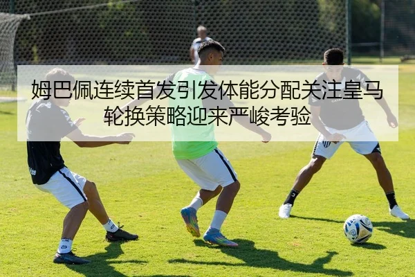 姆巴佩连续首发引发体能分配关注皇马轮换策略迎来严峻考验