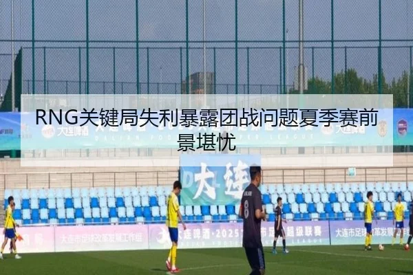 RNG关键局失利暴露团战问题夏季赛前景堪忧