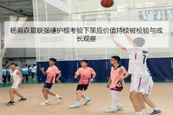 杨瀚森夏联强硬护框考验下策应价值持续被检验与成长观察