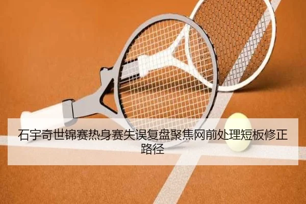 石宇奇世锦赛热身赛失误复盘聚焦网前处理短板修正路径