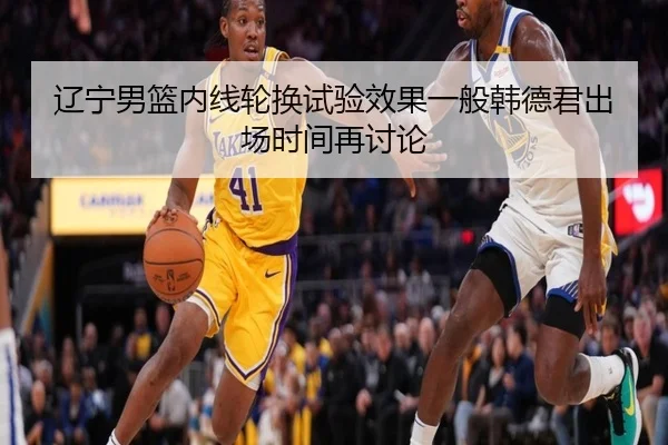 辽宁男篮内线轮换试验效果一般韩德君出场时间再讨论