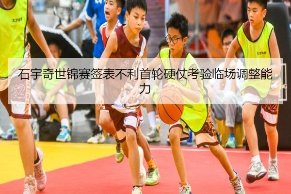 石宇奇世锦赛签表不利首轮硬仗考验临场调整能力